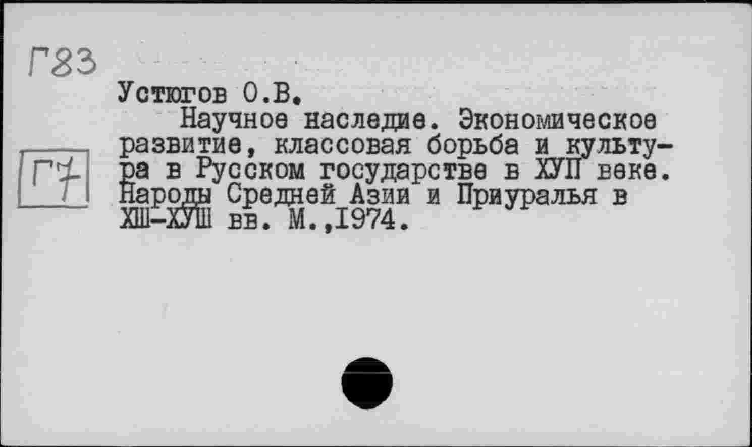 ﻿Г83
Устюгов О.В.
Научное наследив. Экономическое развитие, классовая борьба и культу-8а в Русском государстве в ХУП веке, ароды Средней Азии и Приуралья в
ХШ-ХУШ вв. М.,1974.
